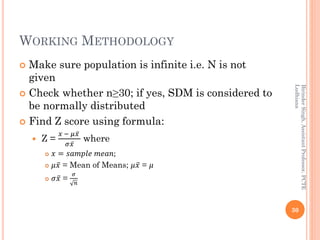 WORKING METHODOLOGY
 Make sure population is infinite i.e. N is not
given
 Check whether n≥30; if yes, SDM is considered to
be normally distributed
 Find Z score using formula:
 Z =
𝑥 − 𝜇 ҧ𝑥
𝜎 ҧ𝑥
where
 𝑥 = 𝑠𝑎𝑚𝑝𝑙𝑒 𝑚𝑒𝑎𝑛;
 𝜇 ҧ𝑥 = Mean of Means; 𝜇 ҧ𝑥 = 𝜇
 𝜎 ҧ𝑥 =
𝜎
𝑛
30
BirinderSingh,AssistantProfessor,PCTE
Ludhiana
 