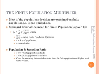 THE FINITE POPULATION MULTIPLIER
 Most of the populations decision are examined on finite
population i.e. it has limited size.
 Standard Error of the mean for Finite Population is given by:
 𝜎 ҧ𝑥 =
𝜎
𝑛
𝑥
𝑁 −𝑛
𝑁 −1
𝑤ℎ𝑒𝑟𝑒

𝑁 −𝑛
𝑁 −1
is called Finite Population Multiplier
 N = Size of population
 n = sample size
 Population & Sampling Ratio
 If n/N > 0.05; population is finite
 If n/N ≤ 0.05; population is infinite
 When the sampling fraction is less than 0.05, the finite population multiplier need
not to be used.
33
BirinderSingh,AssistantProfessor,PCTE
Ludhiana
 