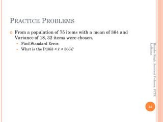 PRACTICE PROBLEMS
 From a population of 75 items with a mean of 364 and
Variance of 18, 32 items were chosen.
 Find Standard Error.
 What is the P(363 < ҧ𝑥 < 366)?
35
BirinderSingh,AssistantProfessor,PCTE
Ludhiana
 