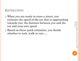 ESTIMATION
 When you are ready to cross a street, you
estimate the speed of the car that is approaching
towards you, the distance between you and the
car and your own speed.
 Based on these quick estimates, you decide
whether to wait, walk or run…..
37
BirinderSingh,AssistantProfessor,PCTE
Ludhiana
 