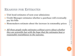 REASONS FOR ESTIMATES
 Unit head estimates of next year admissions
 Credit Manager estimates whether a purchase will eventually
pay his bills
 Homemakers estimate about the increase in commodity prices
 All these people make estimates without worry about whether
they are scientific but with the hope that the estimates bear a
reasonable resemblance to the outcome.
38
BirinderSingh,AssistantProfessor,PCTE
Ludhiana
 