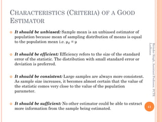 CHARACTERISTICS (CRITERIA) OF A GOOD
ESTIMATOR
 It should be unbiased: Sample mean is an unbiased estimator of
population because mean of sampling distribution of means is equal
to the population mean i.e. µ ҧ𝑥 = µ
 It should be efficient: Efficiency refers to the size of the standard
error of the statistic. The distribution with small standard error or
deviation is preferred.
 It should be consistent: Large samples are always more consistent.
As sample size increases, it becomes almost certain that the value of
the statistic comes very close to the value of the population
parameter.
 It should be sufficient: No other estimator could be able to extract
more information from the sample being estimated. 41
BirinderSingh,AssistantProfessor,PCTE
Ludhiana
 