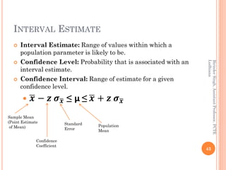 INTERVAL ESTIMATE
 Interval Estimate: Range of values within which a
population parameter is likely to be.
 Confidence Level: Probability that is associated with an
interval estimate.
 Confidence Interval: Range of estimate for a given
confidence level.
 ഥ𝒙 − 𝒛 𝝈ഥ𝒙 ≤ µ ≤ ഥ𝒙 + 𝒛 𝝈ഥ𝒙
43
BirinderSingh,AssistantProfessor,PCTE
Ludhiana
Sample Mean
(Point Estimate
of Mean)
Confidence
Coefficient
Standard
Error
Population
Mean
 