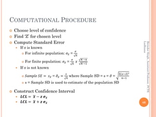 COMPUTATIONAL PROCEDURE
 Choose level of confidence
 Find ‘Z’ for chosen level
 Compute Standard Error
 If σ is known
 For infinite population: 𝜎 ҧ𝑥 =
𝜎
𝑛
 For finite population: 𝜎 ҧ𝑥 =
𝜎
𝑛
𝑥
𝑁 −𝑛
𝑁 −1
 If σ is not known
 𝑆𝑎𝑚𝑝𝑙𝑒 𝑆𝐸 = 𝑠 ҧ𝑥 = ො𝜎 ҧ𝑥 =
𝑠
𝑛
where Sample SD = s = ො𝜎 =
Σ 𝑥− ҧ𝑥 2
𝑛−1
 s = Sample SD is used to estimate of the population SD
 Construct Confidence Interval
 𝑳𝑪𝑳 = ഥ𝒙 − 𝒛 𝝈ഥ𝒙
 𝑳𝑪𝑳 = ഥ𝒙 + 𝒛 𝝈ഥ𝒙 46
BirinderSingh,AssistantProfessor,PCTE
Ludhiana
 