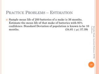 PRACTICE PROBLEMS – ESTIMATION
 Sample mean life of 200 batteries of a make is 36 months.
Estimate the mean life of that make of batteries with 95%
confidence. Standard Deviation of population is known to be 10
months. (34.61 ≤ µ≤ 37.39)
47
BirinderSingh,AssistantProfessor,PCTE
Ludhiana
 