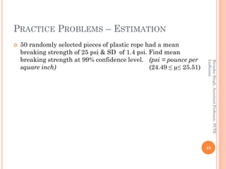 PRACTICE PROBLEMS – ESTIMATION
 50 randomly selected pieces of plastic rope had a mean
breaking strength of 25 psi & SD of 1.4 psi. Find mean
breaking strength at 99% confidence level. (psi = pounce per
square inch) (24.49 ≤ µ≤ 25.51)
48
BirinderSingh,AssistantProfessor,PCTE
Ludhiana
 