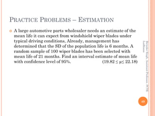 PRACTICE PROBLEMS – ESTIMATION
 A large automotive parts wholesaler needs an estimate of the
mean life it can expect from windshield wiper blades under
typical driving conditions, Already, management has
determined that the SD of the population life is 6 months. A
random sample of 100 wiper blades has been selected with
mean life of 21 months. Find an interval estimate of mean life
with confidence level of 95%. (19.82 ≤ µ≤ 22.18)
49
BirinderSingh,AssistantProfessor,PCTE
Ludhiana
 