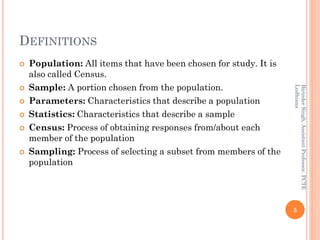 DEFINITIONS
 Population: All items that have been chosen for study. It is
also called Census.
 Sample: A portion chosen from the population.
 Parameters: Characteristics that describe a population
 Statistics: Characteristics that describe a sample
 Census: Process of obtaining responses from/about each
member of the population
 Sampling: Process of selecting a subset from members of the
population
5
BirinderSingh,AssistantProfessor,PCTE
Ludhiana
 