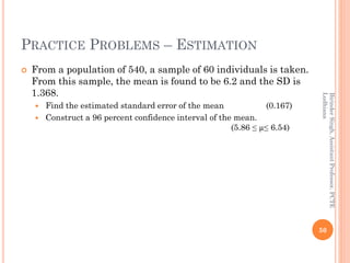 PRACTICE PROBLEMS – ESTIMATION
 From a population of 540, a sample of 60 individuals is taken.
From this sample, the mean is found to be 6.2 and the SD is
1.368.
 Find the estimated standard error of the mean (0.167)
 Construct a 96 percent confidence interval of the mean.
(5.86 ≤ µ≤ 6.54)
50
BirinderSingh,AssistantProfessor,PCTE
Ludhiana
 