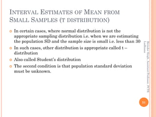 INTERVAL ESTIMATES OF MEAN FROM
SMALL SAMPLES (T DISTRIBUTION)
 In certain cases, where normal distribution is not the
appropriate sampling distribution i.e. when we are estimating
the population SD and the sample size is small i.e. less than 30
 In such cases, other distribution is appropriate called t –
distribution
 Also called Student’s distribution
 The second condition is that population standard deviation
must be unknown.
51
BirinderSingh,AssistantProfessor,PCTE
Ludhiana
 