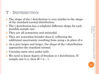 T - DISTRIBUTION
 The shape of the t distribution is very similar to the shape
of the standard normal distribution.
 The t distribution has a (slightly) different shape for each
possible sample size.
 They are all symmetric and unimodal.
 They are somewhat broader than Z, reflecting the
additional uncertainty resulting from using s in place of .
 As n gets larger and larger, the shape of the t distribution
approaches the standard normal.
 Contains more area under tails.
 We need to know degree of freedom in t distribution. If
sample size is n, then df = n – 1.
52
BirinderSingh,AssistantProfessor,PCTE
Ludhiana
 