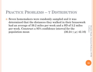 PRACTICE PROBLEMS – T DISTRIBUTION
 Seven homemakers were randomly sampled and it was
determined that the distances they walked in their housework
had an average of 39.2 miles per week and a SD of 3.2 miles
per week. Construct a 95% confidence interval for the
population mean (36.24 ≤ µ≤ 42.16)
56
BirinderSingh,AssistantProfessor,PCTE
Ludhiana
 