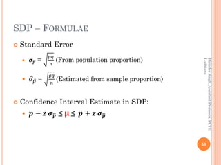 SDP – FORMULAE
 Standard Error
 𝝈ഥ𝒑 =
𝑝𝑞
𝑛
(From population proportion)
 ො𝜎 ҧ𝑝 =
ҧ𝑝 ത𝑞
𝑛
(Estimated from sample proportion)
 Confidence Interval Estimate in SDP:
 ഥ𝒑 − 𝒛 𝝈ഥ𝒑 ≤ µ ≤ ഥ𝒑 + 𝒛 𝝈ഥ𝒑
59
BirinderSingh,AssistantProfessor,PCTE
Ludhiana
 