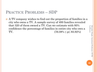 PRACTICE PROBLEMS – SDP
 A TV company wishes to find out the proportion of families in a
city who owns a TV. A sample survey of 400 families revealed
that 320 of them owned a TV. Can we estimate with 95%
confidence the percentage of families in entire city who own a
TV. (76.08% ≤ p≤ 83.92%)
60
BirinderSingh,AssistantProfessor,PCTE
Ludhiana
 