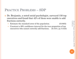 PRACTICE PROBLEMS – SDP
 Dr. Benjamin, a noted social psychologist, surveyed 150 top
executives and found that 42% of them were unable to add
fractions correctly.
 Estimate the standard error of the population. (0.0403)
 Construct a 99% confidence interval for the true proportion of top
executives who cannot correctly add fractions. (0.316 ≤ p≤ 0.524)
62
BirinderSingh,AssistantProfessor,PCTE
Ludhiana
 