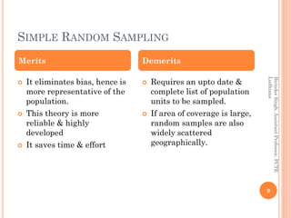 SIMPLE RANDOM SAMPLING
BirinderSingh,AssistantProfessor,PCTE
Ludhiana
9
 It eliminates bias, hence is
more representative of the
population.
 This theory is more
reliable & highly
developed
 It saves time & effort
 Requires an upto date &
complete list of population
units to be sampled.
 If area of coverage is large,
random samples are also
widely scattered
geographically.
Merits Demerits
 
