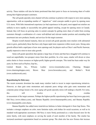 activity. These retailers will also be better positioned than their peers to focus on increasing share of wallet
among their highest-prospect customers.
The soft goods specialty store channel will also continue to polarize with respect to new store-opening
opportunities, with an expanding number of ``tapped-our’’ retail concepts unable to grow by opening more
U.S. stores. With little international experience (or bad experiences in the past), most tapped-out retailers are
unlikely to move rapidly or successfully into global apparel retailing, except for opening stores in Canada.
Instead, they will focus on growing sales in current concepts by getting more share of wallet from existing
customers through a combination of a more well-defined and relevant market position and extending their
assortment into new products, brands, and services for the target customer.
Despite overall channel maturity, there are several soft goods specialty store retailers with substantial
room to grow, particularly those that have only begun rapid store expansion within recent years. Strong sales
growth reflects both a rapid pace of new store openings and, for players such as Chico’s and Pacific Sunwear,
equally impressive store-to-store sales growth.
Some soft goods specialists that operate a large base of stores and that have struggled will continue to
weed out unprofitable, low-prospect stores from their portfolio. In a few cases, retailer will divest or close
entire chains to focus resources on higher-profit, higher-growth concepts. This trend has been under way for
years, by firms such as Payless, Gap Inc.,
Limited Brands Inc., Wilsons Leather (www.wisonsleather.com), Charming Shopper
(www.charmingshoppes.com), Brown Shoe (www.brownshoe.com), and Mother’s Work
(www.motherswork.com).
Repositioning for Relevancy
The recent economic downturn has made many retailers loath to invest in major repositioning initiatives.
However, as slaes gain some momentum and corporate purse strings sales gain some momentum and
corporate purse strings loosen a bit, more aging soft goods specialty stores will undergo a facelift. For some,
this will involve a long overdue
re-assessment of the target customer. Perhaps the highest-profile repositioning has been Gap (www.gap.com),
Old Navy (www.oldnavy.com), and Banana Republic (www.bananarepublic.com), and Banana Republic
(www.banarepublic.com) chains.
Banana Republic has added more trend-driven fashions to better distinguish it from Gap Stores. This
includes a stronger emphasis on color, more feminine styles, and clothes for social occasions, as well as its
standard work-appropriate assortment. Old Navy is more firmly positioned as a value-focused store for the
entire family, with more emphasis on serving the needs of each member of the family. The retailer has
increased assortment segmentation based on customer group. The chain also has new fixtures that increase
 