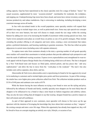 selling capacity. Gap has been repositioned as the classic specialty store for a range of fashion ``basics’’ for
casual occasions, supplemented by more ``occasion-oriented’’. merchandise for weekends, the workplace,
and stepping out. Underperforming Gap stores have been closed, and stores have stricter inventory controls to
increase productivity and reduce markdowns. Gap is reinvesting in marketing, including developing a more
consistent message across all media.
In line with size-related trends in the overall population, more specialty retailers will expand their
standard size range to include larger sizes, as well as petite/small sizes. Some may spin special-size concepts
off as their own store banners, but most will choose to simply extend the size range within the existing
banners by adding new sizes or by increasing the breadth of assortment within existing special size lines. Ann
Taylor (www.anntaylor.com) plans an overall focus on petites as one of its growth strategies. Plans include
extending the product offering to all categories and more styles, creating a store environment that makes
petites a preferred destination, and boosting marketing to generate awareness. The firm has rolled out petite
adjacencies in current stores (including some with separate entrances).
To capture more sales from customers already in the store, a growing number of soft goods specialty
store retailers will extend their assortments to include products that provide additional style perspectives and
meet the needs of additional wearing occasions. Express (www.expressfashion.com) strengthened its wear-to-
work appeal with the Express Design Studio line of clothing being rolled out to all stores. The line is designed
by a New York-based team and focuses on fitted pants, tailored jackets, and key pieces that ``add sexy
sophistication’’ and allow the line to move from the ``work-place to the weekend.’’ The men’s line also
includes suits sold as separates, dress shirts, and ties.
Abercrombie & Fitch (www.abercrombie.com) is repositioning its brand to be less aggressively sexual
in its marketing to customers and to include higher price points and fewer promotions. As part of this strategy,
the retailer has a new higher price point collection called Ezra Fitch. The collection includes products such as
$118 to $148 jeans and cashmere crew necks at $178.
While the factors having the most influence on trying a new brand or store are the styling and price,
followed by the influence of friends and family, monthly specialty store shoppers are far more likely than all
shoppers to be influenced to try a brand or shop a store based on fashion magazines and celebrity culture.
They are also far more willing than all shoppers to say that wearing designer brands has a positive impact on
their self-esteem and self-confidence.
As part of their approach to new customers, most specialist will choose to first move up the age
spectrum with the intention of leveraging the knowledge they have about their customers as they ``outgrow’’
the existing concept and enter a new life stage. Where this opportunity has already been tapped out, they will
be forced to focus on concepts targeting an entirely new style, lifestyle, or occasion of use.
 