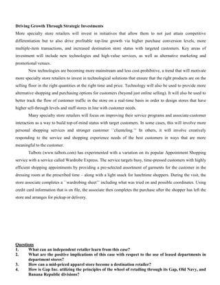 Driving Growth Through Strategic Investments
More specialty store retailers will invest in initiatives that allow them to not just attain competitive
differentiation but to also drive profitable top-line growth via higher purchase conversion levels, more
multiple-item transactions, and increased destination store status with targeted customers. Key areas of
investment will include new technologies and high-value services, as well as alternative marketing and
promotional venues.
New technologies are becoming more mainstream and less cost-prohibitive, a trend that will motivate
more specialty store retailers to invest in technological solutions that ensure that the right products are on the
selling floor in the right quantities at the right time and price. Technology will also be used to provide more
alternative shopping and purchasing options for customers (beyond just online selling). It will also be used to
better track the flow of customer traffic in the store on a real-time basis in order to design stores that have
higher sell-through levels and staff stores in line with customer needs.
Many specialty store retailers will focus on improving their service programs and associate-customer
interaction as a way to build top-of-mind status with target customers. In some cases, this will involve more
personal shopping services and stronger customer ``clienteling.’’ In others, it will involve creatively
responding to the service and shopping experience needs of the best customers in ways that are more
meaningful to the customer.
Talbots (www.talbots.com) has experimented with a variation on its popular Appointment Shopping
service with a service called Wardrobe Express. The service targets busy, time-pressed customers with highly
efficient shopping appointments by providing a pre-selected assortment of garments for the customer in the
dressing room at the prescribed time – along with a light snack for lunchtime shoppers. During the visit, the
store associate completes a ``wardrobing sheet’’ including what was tried on and possible coordinates. Using
credit card information that is on file, the associate then completes the purchase after the shopper has left the
store and arranges for pickup or delivery.
Questions
1. What can an independent retailer learn from this case?
2. What are the positive implications of this case with respect to the use of leased departments in
department stores?
3. How can a mid-priced apparel store become a destination retailer?
4. How is Gap Inc. utilizing the principles of the wheel of retailing through its Gap, Old Navy, and
Banana Republic divisions?
 