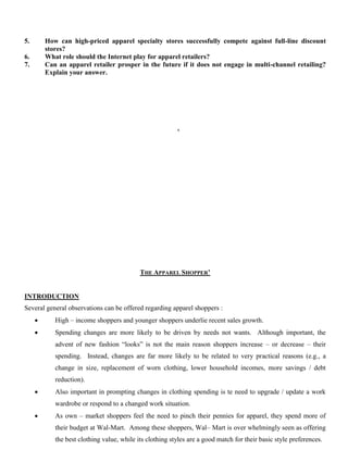 5. How can high-priced apparel specialty stores successfully compete against full-line discount
stores?
6. What role should the Internet play for apparel retailers?
7. Can an apparel retailer prosper in the future if it does not engage in multi-channel retailing?
Explain your answer.
‘
THE APPAREL SHOPPER’
INTRODUCTION
Several general observations can be offered regarding apparel shoppers :
 High – income shoppers and younger shoppers underlie recent sales growth.
 Spending changes are more likely to be driven by needs not wants. Although important, the
advent of new fashion “looks” is not the main reason shoppers increase – or decrease – their
spending. Instead, changes are far more likely to be related to very practical reasons (e.g., a
change in size, replacement of worn clothing, lower household incomes, more savings / debt
reduction).
 Also important in prompting changes in clothing spending is te need to upgrade / update a work
wardrobe or respond to a changed work situation.
 As own – market shoppers feel the need to pinch their pennies for apparel, they spend more of
their budget at Wal-Mart. Among these shoppers, Wal– Mart is over whelmingly seen as offering
the best clothing value, while its clothing styles are a good match for their basic style preferences.
 