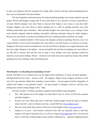 to make new purchases until the respondent lost weight. Only 2 percent said they reduced spending because
they were less interested in the latest fashions.
The most frequently mentioned reasons for reduced clothing spending were closely related to age and
gender. Women and shoppers younger than 55 were most likely to say a decrease in income caused them to
cut back. Mid-life shoppers were more likely to decrease their budget to save money or pay down debt.
Younger shoppers were more likely to reduce spending due to a shift in spending priorities away from
clothing toward other types of products. Men and older shoppers were more likely to say a change in their
work situation triggered reduced spending, presumably reflecting retirement among the oldest shoppers.
Women were more likely to say they were holding off on new clothing purchases until they lost weight.
Income is modestly indicative of the reasons why shoppers cut back on spending. However, race is not
a good indicator. Lower-income households were more likely to cut back because of a decrease in income.
Shoppers in the lowest income households also were the least likely to postpone new apparel purchases until
they lost weight. Shoppers in the highest – income households that cut back on spending were more likely to
say they did so because they had less time to shop or were shifting work wear spending toward less
expensive, more casual clothing. African – American were much more apt to spend less because they shifted
spending away from clothing to other nonclothing items.
What Retailers Are Benefiting from Spending Growth ?
Overall, Wal-Mart (w.w.w.walmart.com) was the biggest direct beneficiary of recent increased spending –
although primarily from lower – income or mid – life shoppers. Higher income shoppers and those at each
end of the age spectrum shifted their spending to more fashion – focused apparel retailers. Regardless of
whether their budget to any particular retailer. An equal number of shoppers, however, said they were
shifting more of their clothing budget to Wal – Mart.
The retail recipient of shifting spending on apparel varied notably by age and gender.
 Wal– Mart gained more of the budget of women than of men, as well as of all but the youngest
and oldest shoppers.
 Women were more likely than men to shift their clothing budget toward all types of specialty
stores, from full – price to off-price and value – priced Old Navy (www.oldnavy.com)
 Men were more likely than women to shift more of their budget to Sears (www.sears.com)
 Eighteen to 34 years – olds formed a distinctive bloc, that was especially likely to shift their
budgets to all types of specialty stores, as well as to Target (www.target.com) They were the most
likely to shift their clothing budget among retailers, reflecting less – ingrained shopping patterns
 