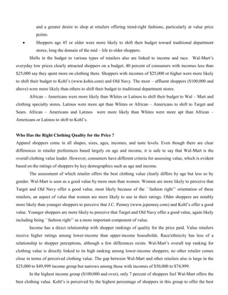 and a greater desire to shop at retailers offering trend-right fashions, particularly at value price
points.
 Shoppers age 45 or older were more likely to shift their budget toward traditional department
stores, long the domain of the mid – life to older shoppers.
Shifts in the budget to various types of retailers also are linked to income and race. Wal-Mart’s
everyday low prices clearly attracted shoppers on a budget; 40 percent of consumers with incomes less than
$25,000 say they spent more on clothing there. Shoppers with incomes of $25,000 or higher were more likely
to shift their budget to Kohl’s (www.kohis.com) and Old Navy. The most – affluent shoppers ($100,000 and
above) were more likely than others to shift their budget to traditional department stores.
African – Americans were more likely than Whites or Latinos to shift their budget to Wal – Mart and
clothing specialty stores. Latinos were more apt than Whites or African – Americans to shift to Target and
Sears. African – Americans and Latinos were more likely than Whites were more apt than African –
Americans or Latinos to shift to Kohl’s.
Who Has the Right Clothing Quality for the Price ?
Apparel shoppers come in all shapes, sizes, ages, incomes, and taste levels. Even though there are clear
differences in retailer preferences based largely on age and income, it is safe to say that Wal-Mart is the
overall clothing value leader. However, consumers have different criteria for assessing value, which is evident
based on the ratings of shoppers by key demographics such as age and income.
The assessment of which retailer offers the best clothing value clearly differs by age but less so by
gender. Wal-Mart is seen as a good value by more men than women. Women are more likely to perceive that
Target and Old Navy offer a good value, most likely because of the ``fashion right’’ orientation of these
retailers, an aspect of value that women are more likely to use in their ratings. Older shoppers are notably
more likely than younger shoppers to perceive that J.C. Penney (www.jcpenney.com) and Kohl’s offer a good
value. Younger shoppers are more likely to perceive that Target and Old Navy offer a good value, again likely
including being ``fashion right’’ as a more important component of value.
Income has a direct relationship with shopper rankings of quality for the price paid. Value retailers
receive higher ratings among lower-income than upper-income households. Race/ethnicity has less of a
relationship to shopper perceptions, although a few differences exists. Wal-Mart’s overall top ranking for
clothing value is directly linked to its high ranking among lower-income shoppers; no other retailer comes
close in terms of perceived clothing value. The gap between Wal-Mart and other retailers also is large in the
$25,000 to $49,999 income group but narrows among those with incomes of $50,000 to $74,999.
In the highest income group ($100,000 and over), only 7 percent of shoppers feel Wal-Mart offers the
best clothing value. Kohl’s is perceived by the highest percentage of shoppers in this group to offer the best
 