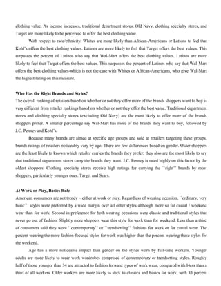 clothing value. As income increases, traditional department stores, Old Navy, clothing specialty stores, and
Target are more likely to be perceived to offer the best clothing value.
With respect to race/ethnicity, Whites are more likely than African-Americans or Lations to feel that
Kohl’s offers the best clothing values. Lations are more likely to feel that Target offers the best values. This
surpasses the percent of Latinos who say that Wal-Mart offers the best clothing values. Latinos are more
likely to feel that Target offers the best values. This surpasses the percent of Latinos who say that Wal-Mart
offers the best clothing values-which is not the case with Whites or African-Americans, who give Wal-Mart
the highest rating on this measure.
Who Has the Right Brands and Styles?
The overall ranking of retailers based on whether or not they offer more of the brands shoppers want to buy is
very different from retailer rankings based on whether or not they offer the best value. Traditional department
stores and clothing specialty stores (excluding Old Navy) are the most likely to offer more of the brands
shoppers prefer. A smaller percentage say Wal-Mart has more of the brands they want to buy, followed by
J.C. Penney and Kohl’s.
Because many brands are aimed at specific age groups and sold at retailers targeting these groups,
brands ratings of retailers noticeably vary by age. There are few differences based on gender. Older shoppers
are the least likely to known which retailer carries the brands they prefer; they also are the most likely to say
that traditional department stores carry the brands they want. J.C. Penney is rated highly on this factor by the
oldest shoppers. Clothing specialty stores receive high ratings for carrying the ``right’’ brands by most
shoppers, particularly younger ones. Target and Sears.
At Work or Play, Basics Rule
American consumers are not trendy – either at work or play. Regardless of wearing occasion, ``ordinary, very
basic’’ styles were preferred by a wide margin over all other styles although more so far casual / weekend
wear than for work. Second in preference for both wearing occasions were classic and traditional styles that
never go out of fashion. Slightly more shoppers wear this style for work than for weekend. Less than a third
of consumers said they wore ``contemporary’’ or ``trendsetting’’ fashions for work or for casual wear. The
percent wearing the more fashion-focused styles for work was higher than the percent wearing these styles for
the weekend.
Age has a more noticeable impact than gender on the styles worn by full-time workers. Younger
adults are more likely to wear work wardrobes comprised of contemporary or trendsetting styles. Roughly
half of those younger than 34 are attracted to fashion forward types of work wear, compared with l4ess than a
third of all workers. Older workers are more likely to stick to classics and basics for work, with 83 percent
 