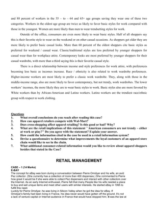 and 88 percent of workers in the 55 – to – 64 and 65+ age groups saving they wear one of these two
categories. Workers in the oldest age group are twice as likely to favor basic styles for work compared with
those in the youngest. Women are more likely than men to wear trendsetting styles for work.
Outside of the office, consumers are even more likely to wear basic styles. Half of all shoppers say
this is their favorite style to wear on the weekend or on other casual occasions. As shoppers get older they are
more likely to prefer basic casual looks. More than 60 percent of the oldest shoppers cite basic styles as
preferred for weekend / casual wear. Classic/traditional styles are less preferred by younger shoppers for
casual wear than for workplace attire. Contemporary looks are most preferred by younger shoppers for their
casual wardrobe, with more than a third saying this is their favorite casual style.
There is a direct relationship between income and style preferences for work attire, with preferences
becoming less basic as incomes increase. Race / ethnicity is also related to work wardrobe preferences.
Higher-income workers are most likely to prefer a classic work wardrobe. They, along with those in the
middle-income range, also are more likely to favor contemporary, but not trendy, work wardrobes. The lower
workers’ incomes, the more likely they are to wear basic styles to work. Basic styles also are more favored by
White workers than by African-American and Latino workers. Latino workers are the trendiest race/ethnic
group with respect to work clothing.
Questions
1. What overall conclusions do you reach after reading this case?
2. How can apparel retailers compete with Wal-Mart?
3. Does cross-shopping affect apparel retailing? Is this good or bad? Why?
4. What are the retail implications of this statement ``American consumers are not trendy – either
at work or play?’’ Do you agree with the statement? Explain your answer.
5. How could the information cited in the case be used in a retail information system?
6. Devise a questionnaire to determine what improvements the loyal customers of an apparel store
chain would like to see in the chain.
7. What additional consumer-related information would you like to review about apparel shoppers
besides that stated in the Case?
RETAIL MANAGEMENT
CASE – 1 (14 Marks)
E-BAY
The concept for eBay was born during a conversation between Pierre Omidyar and his wife, an avid
Pez collector. (She currently has a collection of more than 400 dispenses.) She commented to Pierre
how great it would be if she were able to collect Pez dispensers and interact with other collectors over
the Internet. As an early Internet enthusiast, Pierre felt that many People like his wife needed a place
to buy and sell unique items and meet other users with similar interests. He started eBay in 1995 to
fulfill this need.
Luckily for Pierre Omidyar, he was living in Silicon Valley when he got the idea for eBay. If
Omidyar’s family had been living in France, his idea never would have gotten off the ground. It’s not
a lack of venture capital or Internet audience in France that would have stopped him; it was the law at
 