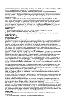 determined managers’ pay. The operating managers were able to track how they were doing, and how
all their peers were doing, because all of the locations were ranked.
To increase the motivation of’ managers and improve the service at their location, Enterprise
announced that managers could be promoted only if their customer satisfaction scores were above the
company average. Then it demonstrated that it would abide by this policy by failing to promote some
star performers who had achieved good growth and profit numbers but had below-average
satisfaction scores.
To provide a high level of service, new employees generally work long, grueling hours for what
many see as relatively low pay. They, like all Enterprise managers, are expected to jump in and help
wash or vacuum cars when the agency gets backed up. Bu all this hard work can pay off. The firm
does not hire outsiders for other than entry level jobs. At Enterprise, every position is filled by
promoting someone already inside the company. Thus, Enterprise employees know that if they work
hard and do their best, they may very well succeed in moving up the corporate ladder and earn a
significant income.
QUESTIONS
1. What are the pros and cons of Enterprise’s human resource management strategy?
2. Would you want to work for Enterprise? Why or why not?
3. How does its human resource strategy complement the quality of customer service delivered by
its representatives?
CASE – 5 (8 Marks)
Diamond in the Rough
(Christmas Bonus)
Ruth Diamond, president of Diamond Furrier, was concerned that sales in her store appeared to have
flattened out and was considering establishing a different method of compensating her salespeople.
Diamond was located in an affluent suburb of Nashville, Tennessee. Ruth’s father had founded the
company 40 years earlier, and she had grown up working in the business. After his retirement in
1980, she moved the store into an upscale shopping mall not far from its previous location, and sales
had boomed most immediately. Rising to just over million in five years. However, once it had
reached that sales volume, it remained there for the next three years, making Ruth wonder whether
her salespeople had sufficient incentive sell more aggressively.
Diamond’s staff was all women, ranging from 27 to 58. There were four full-timers and four parttimers
(20 hours a week), all of whom had at least three years of experience in the store. All of them
paid at the same hourly rate, which was $10; there was also a liberal health benefit plan. Employee
morale was excellent, and the entire stall displayed strong personal loyalty to Mrs. Diamond.
The store was open 78 hours a week, which meant that there was nearly always a minimum staff of
three on the floor, rising to six at peak periods. Diamond’s merchandise consisted exclusively of fur
coats and jackets, ranging in price from $750 to more than $5,300. The average unit sale was about
$2,000. Full-timers’ annual sales averaged about $160,000, and the part-timers’ were a little over half
of that.
Mrs. Diamond’s concern about sales transcended her appreciation for her people’s loyalty. She had
asked them, for example, to maintain customer files and call their customers when the new styles
came in. While some of them had been more diligent about this than others, none of them appeared to
want to be especially aggressive about promoting sales.
So she began to investigate commission systems and discussed them with some of her contacts in the
trade. All suggested lowering the salespeople’s base pay and installing either a fixed or a variable
commission rate system.
One idea was to lower the base hourly rate from $10 to 7 and let them make up the difference through
a 4 percent commission on all sales, to be paid monthly. Such an arrangement would allow them all
to earn the same as they currently did.
However, she realized that such a system would provide no incentive to sell the higher-priced furs,
which she recognized might be a way to improve overall sales. So she considered offering to pay 3
percent on items priced below $2,000 and 5 percent on all those above.
Either of these systems would require considerable extra bookkeeping. Returns would have to be
deducted from commissions. And she was also concerned that disputes might arise among her people
from time to time over who had actually made the sale. So she conceived of a third alternative, which
was to leave the hourly rates the same but pay a flat bonus of 4 percent of all sales over $1 million,
and divide it among the people on the basis of the proportion of hours each had actually worked. This
“commission” would be paid annually, in the form of a Christmas bonus.
QUESTIONS
1) What are the advantages and disadvantags of the various alternatives Ruth Diamond is
considering?
2) Do you nave any other suggestions for improving the store’s sales?
 
