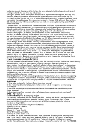 workaholic, expects those around him to have the same attitude by holding frequent meetings and
treating weekends like any other day of business.
Although a “can do, will do” atmosphere is necessary to implement Nardelli’s plans, the hasty shift
from laid- back to no-nonsense is creating some anxiety within the organization. In the ffrst 19
months of his office, Nardelli lost 24 of 39 senior officers and has brought in several new faces, many
from outside the retail industry. One newcomcr, recruited by the new CEO, is Dennis Donovan from
GE. Nardelli, believing in Donovan’s efficiency, has made him an exceptionally high-paid chief of
human resources.
Changes are not just affecting Home Depot’s associates. In the past, Home Depot’s customer return
policy was simply to give cash back, no matter what. Although this was fantastic customer service,
without receipt restrictions, abuse of the policy was out of control. Home Depot will now save close
to $10 million annually with a new return policy of only store credit without a receipt.
Nardelli is applying the GE mindset, one characterized by strict measurement emphasizing
efficiency, to his new company. Home Depot is now using GE’s Six Sigma quality control method
and quickly increasing the company’s use of the Internet. Another new focus is that on associate
training and evaluation. Pre-Nardelli, Home Depot had 157 different associate appraisal forms. All
295.000 associates are now reviewed using just two different forms.
These changes do not mean that the company is less interested in developing its people; in fact,
Nardelli is trying to create an environment that will best highlight individual’s abilities. At Home
Depot’s headquarters in Atlanta, the company is forming a leadership institute offering courses on
leadership, merchandising, store planning, financial operations, and Six Sigma to executives with
high potential. Nardelli wants a “coaching environment” that promotes succession planning and
avoids the recent incident of having to hire a CEO from outside the company. Despite Nardelli’s
efforts, the market has not been kind to Home Depot. In Nardelli’s first six months, the stock price
rose from $39 to $53 but then curiously fell 10 percent after a first quarter announcement of 35
percent profits growth. Quarterly earnings continue to grow as in the past, but unfortunately, Home
Depot’s stock price is not reflecting this trend.
COMPETITION AND GROWTH POTENTIAL
As Home Depot struggles with its own growing pains, the company must also consider the everincreasing
competition from Lowe’s. By placing stores in directly competing areas and growing at a
faster rate than Home Depot, Lowe’s is definitely a factor in future planning. Lowe’s best advantage
is that it stores are designed with less of a “warehouse” feel, having wider aisles and better lighting.
Store appearance may not be a crucial factor, but it is definitely a differentiating feature for a female
shopper. And women are increasingly doing a greater percentage of home irnprovement shopping.
Home Depot is trying to address this issue by cleaning up and modernizing its store look with lower
shelving and different product mixes.
Extending its already strong business targeted at individual customers, Home Depot is now opening
several professional stores for contractors, developers, and superintendent or maintenance people.
The firm is also looking to expand through purchases of European home improvement companies.
QUESTIONS
1) What is the best way for the Home Depot to continue to grow?
2) Can Home Depot maintains its current market position with its new policies and increasing
competition?
3) Will more efficient operations and increased centralization be effective in streamlining Home
Depot’ business?
4) How might the shifts in corporate culture affect executives, management, and associates?
CASE – 7 (10 Marks)
Can Wal-Mart Improve Its Company Image?
The company Sam Walton built has become the world’s number one retailer. The organization has
grown in a variety of retail formats, including Wal-Mart Stores, Supercenters, Sam’s Clubs,
Neighborhood Markets, online, and internationally. Wal-Mart operated units in the following
countries as of April 2005:
Country Number of Stores Country Number of Stores
Argentina 11 South Korea 16
Brazil 151 Mexico 700
Canada 261 Puerto Rico 54
China 45 United Kingdom 285
Germany 89 United States 3719
As Wal-Mart has grown, it has also become a large job creator. According to the company home
page, “more than 1.2 million Associates work at Wal-Mart in the U.S. The majority of Wal-Mart’s
hourly store associates in the U.S work full-time. That’s well above the 20-40 percent typically
found in the retail industry. We are a leading employer Hispanic Americans, with more than 139,000
 