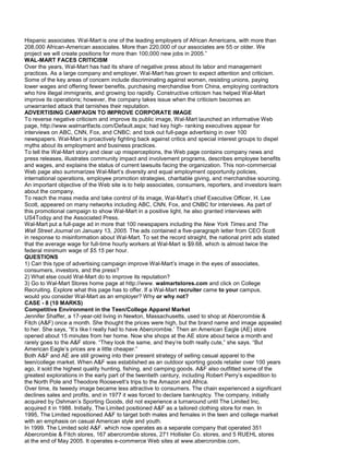Hispanic associates. Wal-Mart is one of the leading employers of African Americans, with more than
208,000 African-American associates. More than 220,000 of our associates are 55 or older. We
project we will create positions for more than 100,000 new jobs in 2005.”
WAL-MART FACES CRITICISM
Over the years, Wal-Mart has had its share of negative press about its labor and management
practices. As a large company and employer, Wal-Mart has grown to expect attention and criticism.
Some of the key areas of concern include discriminating against women, resisting unions, paying
lower wages and offering fewer benefits, purchasing merchandise from China, employing contractors
who hire illegal immigrants, and growing too rapidly. Constructive criticism has helped Wal-Mart
improve its operations; however, the company takes issue when the criticism becomes an
unwarranted attack that tarnishes their reputation.
ADVERTISING CAMPAIGN TO IMPROVE CORPORATE IMAGE
To reverse negative criticism and improve its public image, Wal-Mart launched an informative Web
page, http://www.walmartfacts.com/Default.aspx; had key high- ranking executives appear for
interviews on ABC, CNN, Fox, and CNBC; and took out full-page advertising in over 100
newspapers. Wal-Mart is proactively fighting back against critics and special interest groups to dispel
myths about its employment and business practices.
To tell the Wal-Mart story and clear up misperceptions, the Web page contains company news and
press releases, illustrates community impact and involvement programs, describes employee benefits
and wages, and explains the status of current lawsuits facing the organization. This non-commercial
Web page also summarizes Wal-Mart’s diversity and equal employment opportunity policies,
international operations, employee promotion strategies, charitable giving, and merchandise sourcing.
An important objective of the Web site is to help associates, consumers, reporters, and investors learn
about the company.
To reach the mass media and take control of its image, Wal-Mart’s chief Executive Officer, H. Lee
Scott, appeared on many networks including ABC, CNN, Fox, and CNBC for interviews. As part of
this promotional campaign to show Wal-Mart in a positive light, he also granted interviews with
US4Todqy and the Associated Press.
Wal-Mart put a full-page ad in more that 100 newspapers including the New York Times and The
Wall Street Journal on January 13, 2005. The ads contained a five-paragraph letter from CEO Scott
in response to misinformation about Wal-Mart. To set the record straight, the national print ads stated
that the average wage for full-time hourly workers at Wal-Mart is $9.68, which is almost twice the
federal minimum wage of $5.15 per hour.
QUESTIONS
1) Can this type of advertising campaign improve Wal-Mart’s image in the eyes of associates,
consumers, investors, and the press?
2) What else could Wal-Mart do to improve its reputation?
3) Go to Wal-Mart Stores home page at http://www. walmartstores.com and click on College
Recruiting. Explore what this page has to offer. If a Wal-Mart recruiter came to your campus,
would you consider Wal-Mart as an employer? Why or why not?
CASE - 8 (10 MARKS)
Competitive Environment in the Teen/College Apparel Market
Jennifer Shaffer, a 17-year-old living in Newton, Massachusetts, used to shop at Abercrombie &
Fitch (A&F) once a month. She thought the prices were high, but the brand name and image appealed
to her. She says, “It’s like I really had to have Abercrombie.’ Then an American Eagle (AE) store
opened about 15 minutes from her home. Now she shops at the AE store about twice a month and
rarely goes to the A&F store. “They look the same, and they’re both really cute,” she says. “But
American Eagle’s prices are a little cheaper.”
Both A&F and AE are still growing into their present strategy of selling casual apparel to the
teen/college market. When A&F was established as an outdoor sporting goods retailer over 100 years
ago, it sold the highest quality hunting, fishing, and camping goods. A&F also outfitted some of the
greatest explorations in the early part of the twentieth century, including Robert Perry’s expedition to
the North Pole and Theodore Roosevelt’s trips to the Amazon and Africa.
Over time, its tweedy image became less attractive to consumers. The chain experienced a significant
declines sales and profits, and in 1977 it was forced to declare bankruptcy. The company, initially
acquired by Oshman’s Sporting Goods, did not experience a turnaround until The Limited Inc.
acquired it in 1988. Initially, The Limited positioned A&F as a tailored clothing store for men. In
1995, The Limited repositioned A&F to target both males and females in the teen and college market
with an emphasis on casual American style and youth.
In 1999. The Limited sold A&F. which now operates as a separate company that operated 351
Abercrombie & Fitch stores, 167 abercrombie stores, 271 Hollister Co. stores, and 5 RUEHL stores
at the end of May 2005. It operates e-commerce Web sites at www.abercronibie.com,
 