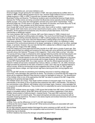 www.abercrombiekids.com, and www.hollisterco.com.
American Eagle, though lacking the rich tradition of A&F, also was positioned as outfitter when it
started in 1977. Initially offering apparel only for men, Amerian Eagle shifted its focus to teens and
college students in 1995. In 2000, it acquired two Canadian specialty retail chains—
Bluenotes/Thriftys and Braemar. The Braemar locations were converted to American Eagle stores,
whereas the Thriftys stores are being converted into Bluenotes stores specialty stores that target a
slightly younger, more urban teen demographic and that carry more denim merchandise. Today,
American Eagle has 779 AE stores in 50 states, the District of Columbia, and Puerto Rico and 70 AE
stores in Canada. It also operates via its Web business, www.ae.com.
Even though A&F and AE have evolved from their roots, there is still an outdoor, rugged aspect in
their apparel. Both retail chains carry similar assortments of polos, pants, t-shirts, jeans, and
sweaters. All the apparel and accessories carry the store’s private-label brand. A lot of the
merchandise is athletically inspired.
The rivalry between A&F and AE is intense; A&F even filed a lawsuit in 1998 in federal court
accusing AE of copying its clothing styles and catalog. The courts found that though the designs were
similar, there was nothing inherently distinctive in A&F’s clothing designs that could be protected by
a trademark. But the courts have ruled that Abererombie’s catalog design and image are worthy of
trade dress protection. Trade dress is the overall image of a product used in its marketing or sales,
composed of the nonfunctional elements of its design, packaging, or labeling (such as colors, package
shape, or symbols). However, the court also felt that AE’s catalog had a different image that did not
infringe upon the image of the A&F catalog.
It was the catalog and home page that first drew Jennifer to an A&F store a couple of years ago. She
recalls going through the catalog and browsing the Web page with some girlfriends and looking at the
muscular young men featured “The guys in the magazine— that’s what made us all go,” she says.
This young and sexy image is enhanced by store signage featuring scantily clad lacrosse players and
young beachgoers. Abercrombie & Fitch has exploited this image by introducing a line of intimate
apparel in 2001. Intimate apparel is now one of the best selling merchandise categories in the stores.
To reinforce its brand image and communicate with its target audience, AE teamed up with MTV to
sponsor MTV Spring Break 2005. As a major sponsor, AE was the official apparel provider for the
network’s hottest annual event, broadcast from Cancun, Mexico, on March 18—20, 2005. American
Eagle provided the wardrobe for the stars of Dawson’s Creek, and it also has its apparel featured in
various movies. While its commercials are less suggestive than those of A&F, its “Get Together”
commercials feature college- and high-school--age teens dancing and then coming together and
kissing.
Even though A&F devotes its advertising and marketing resources to reaching college-age
consumers, many teenagers also patronize its stores. The company is concerned that the image of its
stores will be negatively affected if they become a place for teenagers to hang out. The development
of the Hollister chain is one of the approaches that A&F has taken to preserve the A&F image while
catering to the growing teenage market.
The Hollister stores are unique. Their target market consists of consumers ages 14 to 18 years. The
merchandise in the stores is 20 to 30 percent less expensive than A&F’s merchandise. The styling of
the merchandise is also different, with brighter colors and larger logos. However, many teenagers fail
to recognize the subtle differences. They contend that it is essentially the same merchandise except at
lower prices.
Furthermore, Hollister stores are roughly. 2,000 square feet smaller than A&F stores, and the store
design is completely distinct. While A&F stores still convey an outdoor ruggedness in their decor,
Hollister stores present a California beach—inspired theme. They want their customers to feel as
though they are part of a bench party. This casual atmosphere provides young consumers with an
enjoyable shopping experience. The decor in the stores inspires and evokes memories of hot summer
days at any time of the year.
QUESTIONS
1) What, if any, are the differences in A & F’s and AE retail strategy?
2) What are the brand images of A&f and AE? What words and phrases are associated with each
retailer’s brand name?
3) List other specialty apparel retailers that target the same customers as A&F and AE. How do these
brands differentiate themselves in the competitive retail environment? Construct a product
positioning map to illustrate.
4) Which retailer(s) has (have) the stronger competitive position? Why?
Retail Management
 