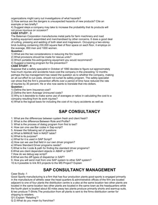 organizations might carry out investigations of what hazards?
3) How serious are the dangers is unsuspected hazards of new products? Cite an
example or two briefly?
4) Suggest steps a company may take to increase the probability that its products will
not prove injurious on occasion?
CASE STUDY : 3
The Bateman Corporation manufactures metal parts for farm machinery and road
building equipment assembled and merchandised by other concerns. It does a good deal
of cutting, pressing and welding of both steel and magnesium. Occupying a two-storey
brick building containing 230,000 square feet of floor space on each floor, it employs on
the average, 950 men and 1000 women.
Question :
1) What are the two considerations in reducing the fire hazard?
2) What provisions should be made for rescue units?
3) Which portable fire-extinguishing equipment you would recommend?
4) Suggest a training program for fire prevention?
CASE STUDY : 4
Suppose that a safety specialist in October of 1990 decides to figure out approximately
how much injuries and accidents have cost the company in the preceding 12 months
perhaps the top management has raised the question as to whether the company, making
an all out effort to cut costs, should not curtail its safety program. The safety specialist
can show that the firm’s prevention efforts over a period of time have reduced the rate
of injuries by 30 percent. He or she now wants to translate that into dollars.
Question :
1) Define the term Insurance cost?
2) Define the term Average Uninsured costs?
3) Why is it desirable to make some use of averages or ratios in calculating the cost to a
company resulting from its work injuries?
4) What is the logical basis for including the cost of no injury accidents as well as
SAP CONSULTANCY
1. What are the differences between system fresh and client fresh?
2. What is the difference Between Role and Profile?
3. What is the process of dialog program from first to last?
4. How can one use Bar codes in Sap-script?
5. Answer the following set of questions
a) What is MANUE field in NAST table?
b) What is its purpose?
c) What for it is used in SAP Script?
d) How can we use that field in our own driver program?
e) Where Standard Driver programs reside?
f) What is the t code & path for finding the standard driver programs?
6.What are client dependant objects in ABAP or SAP?
7.How do we debug sap script?
8.What are the diff types of dispatcher in SAP?
9. How you will send mail from one SAP system to other SAP system?
10.Is it possible to link R/3 projects to the MS Project? Explain
SAP CONSULTANCY MANAGEMENT
Case Study :1
Good Sports manufacturing is a firm that has four production plants good sports is engaged primarily
in the manufacture of athletic wear the head quarters & administrative offices of the firm are located
adjacent to one of four plants the distribution centre is a also at the same location two other plants are
located in the same location two other plants are located in the same town as the headquarters while
the fourth plant is located about 60 miles away two plants produce primarily shorts and warmup suits,
& two produce T-Shirts.The production from all plants is sent to the firms distribution center for
shipping to retailers.
Q1) Explain “Retailing”?
Q 2) What do you mean by franchise?
 