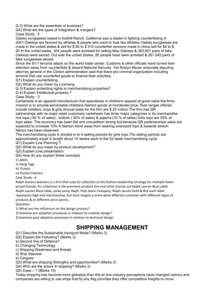 Q 3) What are the essentials of business?
Q4) What are the types of Integration & mergers?
Case Study : 2
Oakley sunglasses based in foothill Ranch, California was a leader in fighting counterfeiting in
2001.Oakleys are favored by athletes & people who want to look like athletes Oakley sunglasses are
made in the united states & sell for $ 60 to $ 315 counterfeit versions made in china sell for $4 to $
20 In the united states, 304 people were arrested for selling fake Oakleys & 363,651 pairs of fake
Oakleys were seized. Out side the united States, 85 people have been arrested & 261,045 pairs of
fake sunglasses seized.
Since the 9/11 terrorist attack on the world trade center. Customs & other officials have turned their
attention away from counterfeits & toward National Security. Yet Roslyn Mazer associate deputing
attorney general in the Clinton administration said that there are criminal organization including
terrorist that use counterfeit goods to finance their activities.
Q1) Explain counterfeiting
Q2) What do you mean by Licensing
Q 3) Explain protecting rights to merchandising properties?
Q 4) Explain Intellectual property ?
Case Study : 3
Cartwheels is an apparel manufacturer that specializes in childrens apparel at good value the firms
mission is to provide serviceable childrens fashion goods at morderate price. Size ranges offered
include toddlers, boys & girls Annual sales for the firm are $ 25 million The firm has QR
partnerships with its major retail customers cartwheels has three major categories in its merchandise
mix tops ( 60 % of sales) , bottom ( 30% of sales) & pajama (10 % of sales) Girls tops are 55% of
tops sales. The economy has been flat and competition strong but because QR partenerships sales are
expected to increase 10% A fashion trend away from wearing oversized tops & towards stretch
fabrics has been observed.
The merchandising cycle is divided in to 4 selling periods for girls tops.The selling periods are
approximately equal in length about 10 weeks each in the 52 week merchandising cycle.
Q1) Expalin Line Planning ?
Q2) What do you mean by product development?
Q3) Explain Line presentation
Q4) How do you explain these concepts
i) Labels
ii) Hang Tags
iii) Tickets
iv) Pocket Flashers
Case Study : 4
Ralph laurens womens is a firm that uses its collection as the fashion leadership strategy for multiple lower
priced brands. R.L collection is the premiere product line and other brands are Ralph Lauren Blue Label,
Ralph Lauren Black lable, pinky pony, Raph, Polo Jeans Company, Ralph lauren Gold & RLX each label
represents high end merchandise, but each targets a some what different customer with different types of
products & at different price points.
Question.
1) What are the influences on the design process?
2) Examine pre adoption processes in relation to creative design?
3) Examine post adoption processes in relation to technical design
SHIPPING MANAGEMENT
Q1) Describe the Sustainable transport Mode? (Marks 3)
Q2) Explain the Following? (Marks 3)
a) Second line of Defance?
b) Changing Technology
c) Shipping Weakness and threats
d) Ship disposal
e) Cargoes
Q3) What are shipping Strengths and opportunities? (Marks 3)
Q4) Who are the actors in shipping? (Marks 3)
Q5) Case – 1 (Marks 15)
Today shipping has become more globalize than the air line industry perceptions have changed nations and
companies are willing to use ships that fly any flag provides they offer competitive freights to move
 