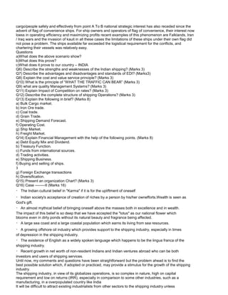 cargo/people safely and effectively from point A To B national strategic interest has also receded since the
advent of flag of convenience ships. For ship owners and operators of flag of convenience, their interest now
loess in operating efficiency and maximizing profits recent examples of this phenomenon are Falklands, Iran
/ Iraq wars and the invasion of kauit in all these cases the limitations of these ships under their own flag did
not pose a problem. The ships available far exceeded the logistical requirement for the conflicts, and
chartering their vessels was relatively easy.
Questions
a)What does the above scenario show?
b)What does this prove?
c)What does it prove to our country – INDIA
Q6) Describe the strengths and weaknesses of the Indian shipping? (Marks 3)
Q7) Describe the advantages and disadvantages and standards of EDI? (Marks3)
Q8) Explain the cost and value service principle? (Marks 3)
Q10) What is the principle of “WHAT THE TRAFFIC CAN BEAR” (Marks 3)
Q9) what are quality Management Systems? (Marks 3)
Q11) Explain Impact of Competition on rates? (Marks 3)
Q12) Describe the complete structure of shipping Operations? (Marks 3)
Q13) Explain the following in brief? (Marks 8)
a) Bulk Cargo market.
b) Iron Ore trade.
c) Coal trade.
d) Grain Trade.
e) Shipping Demand Forecast.
f) Operating Cost.
g) Ship Market.
h) Freight Market.
Q14) Explain Financial Management with the help of the following points. (Marks 8)
a) Debt Equity Mix and Dividend.
b) Treasury Function.
c) Funds from international sources.
d) Trading activities.
e) Shipping Business.
f) Buying and selling of ships.
3
g) Foreign Exchange transactions
h) Diversification.
Q15) Present an organization Chart? (Marks 3)
Q16) Case --------II (Marks 16)
The Indian cultural belief in "Karma" if it is for the upliftment of oneself
Indian society's acceptance of creation of riches by a person by his/her ownefforts.Wealth is seen as
God's gift.
An almost mythical belief of bringing oneself above the masses both in excellence and in wealth.
The impact of this belief is so deep that we have accepted the "lotus" as our national flower which
blooms even in dirty ponds without its natural beauty and fragrance being affected.
A large sea coast and a large coastal population which earns its living from sea resources.
A growing offshore oil industry which provides support to the shipping industry, especially in times
of depression in the shipping industry.
The existence of English as a widely spoken language which happens to be the lingua franca of the
shipping industry.
Recent growth in net worth of non-resident Indians and Indian ventures abroad who can be both
investors and users of shipping services.
Until now, my comments and questions have been straightforward but the problem ahead is to find the
best possible solution which, if adopted or practiced, may provide a stimulus for the growth of the shipping
industry.
The shipping industry, in view of its globalizes operations, is so complex in nature, high on capital
requirement and low on returns (IRR), especially in comparison to some other industries, such as a
manufacturing, in a overpopulated country like India
It will be difficult to attract existing industrialists from other sectors to the shipping industry unless
 