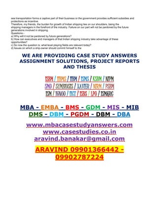 sea transportation forms a captive part of their business or the government provides sufficient subsidies and
protections as incentive.
Therefore, my friends, the burden for growth of Indian shipping lies on our shoulders, being the
shipping managers in the forefront of the industry. Failure on our part will not be pardoned by the future
generations involved in shipping.
Questions:-
a) Why will it not be pardoned by future generations?
b) How can executives and managers of that Indian shipping industry take advantage of these
opportunities?
c) So now the question is: what level playing fields are relevant today?
d) Issues on which a ship-owner should commit himself to the
WE ARE PROVIDING CASE STUDY ANSWERS
ASSIGNMENT SOLUTIONS, PROJECT REPORTS
AND THESIS
ISBM / IIBMS / IIBM / ISMS / KSBM / NIPM
SMU / SYMBIOSIS / XAVIER / NIRM / PSBM
ISM / IGNOU / IICT / ISBS / LPU / ISM&RC
MBA - EMBA - BMS - GDM - MIS - MIB
DMS - DBM - PGDM - DBM - DBA
www.mbacasestudyanswers.com
www.casestudies.co.in
aravind.banakar@gmail.com
ARAVIND 09901366442 -
09902787224
 