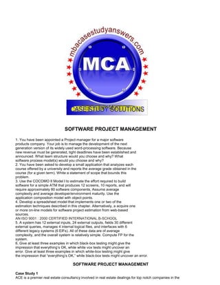SOFTWARE PROJECT MANAGEMENT
1. You have been appointed a Project manager for a major software
products company. Your job is to manage the development of the next
generation version of its widely used word-processing software. Because
new revenue must be generated, tight deadlines have been established and
announced. What team structure would you choose and why? What
software process model(s) would you choose and why?
2. You have been asked to develop a small application that analyzes each
course offered by a university and reports the average grade obtained in the
course (for a given term). White a statement of scope that bounds this
problem.
3. Use the COCOMO II Model I to estimate the effort required to build
software for a simple ATM that produces 12 screens, 10 reports, and will
require approximately 80 software components, Assume average
complexity and average developer/environment maturity. Use the
application composition model with object points.
4. Develop a spreadsheet model that implements one or two of the
estimation techniques described in this chapter. Alternatively, a acquire one
or more on-line models for software project estimation from web-based
sources.
AN ISO 9001 : 2000 CERTIFIED INTERNATIONAL B-SCHOOL
5. A system has 12 external inputs, 24 external outputs, fields 30 different
external queries, manages 4 internal logical files, and interfaces with 6
different legacy systems (6 EIFs). All of these data are of average
complexity, and the overall system is relatively simple. Compute FP for the
system.
6. Give at least three examples in which black-box testing might give the
impression that everything’s OK, while white vox tests might uncover an
error. Give at least three examples in which white-box testing might give
the impression that “everything’s OK,” while black-box tests might uncover an error.
SOFTWARE PROJECT MANAGEMENT
Case Study 1
ACE is a premier real estate consultancy involved in real estate dealings for top notch companies in the
 