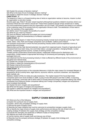 Q2) Explain the process of decision making?
Q3) What is the basic thrust of strategic decision making?
Q4) Explain in detail the issues in strategic decision making?
CASE STUDY : 2
The essence of vision is a forward-looking view of what an organization wishes to become, mission is what
an organization is and why it exists.
Several years ago, Peter F Drucker raised important philosophical questions related to business what is our
business? What will it be? What it should be? These three questions though simply worded are in reality,
the most fundamental questions that any organization can put it itself. The answers are based on an analysis
of the underlying need of the society that any organization strives to fulfill. The satisfaction of that need is
them, the business of the organization.
Q1) Define vision? And explain the benefits of a vision?
Q2) What do you mean by mission?
Q3) How are Mission statements formulated and communicated?
Q4) Explain in detail the characteristics of a Mission statement?
CASE STUDY : 3
The major market players in Indian Food processing industry include local companies such as Agro Tech
Foods, Dabur, Gits, Parle and Foreign companies such as Nestle, Cadbury and Unilever.
The business environment in which the food processing industry exists could be explained in terms of
opportunities and threats.
Opportunities just like High demand potential, low output from organized sector. Exports of agricultural and
processed food have been rising, low cost Indian labour, younger population, changing lifestyle, nuclear
families, increasing personal income, number of working women, etc.
Threats just like conservative Government policies, inadequate infrastructure for distribution and
preservation, limited assess to appropriate technology for processing and packaging, high taxation on
packaged items etc.
Just observed how the food processing industry in India is affected by different levels of the environment at
the global and national level.
Q1) Explain the concept of Environment?
Q2) Explain in detail the characteristics of Environment?
Q3) Explain Internal Environment?
Q4) Explain External Environment?
CASE STUDY : 4
According to a doctoral study on the corporate takeovers in India the major reason for increased Mergers &
Acquisitions (M & A) activity were, legal reforms, economic reforms, economic slowdown, and depressed
stock markets, etc.
Statistics related to M & A in India are quite impressive. The market research firm found that Indian
companies spent over US $ 23 billion in 2006, a jump of over 400 percent over that in 2005, in acquiring
foreign companies, more than half of which were in Europe Inbound (Foreign companies talking over Indian
companies) and Outbound (Indian companies talking over Foreign companies) mergers and acquisitions
have increased dramatically.
Q1) Explain the term mergers and acquisitions?
Q2) What are the types of mergers and acquisitions?
Q3) Explain in detail the reasons for mergers and acquisitions?
Q4) What are the important issues in mergers and acquisitions?
SUPPLY CHAIN MANAGEMENT
Q1) Solve any four of the following
a) Explain the push/pull view of supply chain.
b) Explain, what is the competitive strategy of supply chain.
c) Discuss the goal of Supply Chain.
d) Describe the major obstacle that must be overcome to successfully manage a supply chain.
Q2) a) Identify the major drivers of supply chain performance and discuss the role of each driver in
creating strategic fit between the supply chain strategy and the competitive strategy.
b) Evaluate the strengths and weakness of different modes of transportation
Q3) Attempt any three of the following
a) List the various view of supply chain and discuss one of them.
b) Describe how the company achieves strategic fit between its supply chain strategy and
competitive strategy.
 
