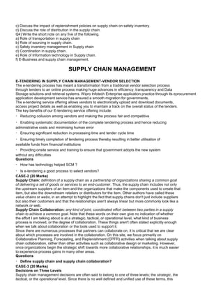 c) Discuss the impact of replenishment policies on supply chain on safety inventory.
d) Discuss the role of distribution in the supply chain.
Q4) Write the short note on any five of the following.
a) Role of transportation in supply chain
b) Role of sourcing in supply chain.
c) Safety inventory management in Supply chain
d) Coordination in supply chain.
e) Role of Information technology in Supply chain.
f) E-Business and supply chain management.
SUPPLY CHAIN MANAGEMENT
E-TENDERING IN SUPPLY CHAIN MANAGEMENT-VENDOR SELECTION
The e-tendering process has meant a transformation from a traditional vendor selection process
through tenders to an online process making huge advances in efficiency, transparency and Data
Storage solutions and retrieval systems. Wipro Infotech Enterprise application practice through its eprocurement
application development service has ensured a smooth migration for governments.
The e-tendering service offering allows vendors to electronically upload and download documents,
access project details as well as enabling you to maintain a track on the overall status of the tenders.
The key benefits of our E-tendering service offering include:
Reducing collusion among vendors and making the process fair and competitive
Enabling systematic documentation of the complete tendering process and hence reducing
administrative costs and minimising human error
Ensuring significant reduction in processing time and tender cycle time
Ensuring timely completion of tendering process thereby resulting in better utilisation of
available funds from financial institutions
Providing onsite service and training to ensure that government adopts the new system
without any difficulties
Questions
How has technology helped SCM ?
Is e-tendering a good process to select vendors?
CASE-2 (20 Marks)
Supply Chain: definition of a supply chain as a partnership of organizations sharing a common goal
of delivering a set of goods or services to an end-customer. Thus, the supply chain includes not only
the upstream suppliers of an item and the organizations that make the components used to create that
item, but also the downstream retailers or distributors for the item. Other authors have called these
value chains or webs, in an attempt to highlight the fact that supply chains don't just include suppliers
but also their customers and that the relationships aren't always linear but more commonly look like a
network or web.
Supply Chain Collaboration: any kind of joint, coordinated effort between two parties in a supply
chain to achieve a common goal. Note that these words on their own give no indication of whether
the effort I am talking about is at a strategic, tactical, or operational level, what kind of business
process is involved, or the degree of collaboration. These things aren't often stated explicitly enough
when we talk about collaboration or the tools used to support it.
Since there are numerous processes that partners can collaborate on, it is critical that we are clear
about which processes are involved in the collaboration. On this site, we focus primarily on
Collaborative Planning, Forecasting, and Replenishment (CPFR) activities when talking about supply
chain collaboration, rather than other activities such as collaborative design or marketing. However,
once organizations begin the strategic shift towards more collaborative relationships, it is much easier
to experience process gains in many other areas.
Questions
Define supply chain and supply chain collaboration?
CASE-3 (20 Marks)
Decisions on Three Levels
Supply chain management decisions are often said to belong to one of three levels; the strategic, the
tactical, or the operational level. Since there is no well defined and unified use of these terms, this
 