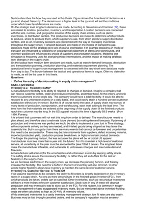 Section describes the how they are used in this thesis. Figure shows the three level of decisions as a
pyramid shaped hierarchy. The decisions on a higher level in the pyramid will set the conditions
under which lower level decisions are made.
On the strategic level long term decisions are made. According to Ganeshan and Harrison [12], these
are related to location, production, inventory, and transportation. Location decisions are concerned
with the size, number, and geographic location of the supply chain entities, such as plants,
inventories, or distribution centers. The production decisions are meant to determine which products
to produce, where to produce them, which suppliers to use, from which plants to supply distribution
centers, and so on. Inventory decisions are concerned with the way of managing inventories
throughout the supply chain. Transport decisions are made on the modes of transport to use.
Decisions made on the strategic level are of course interrelated. For example decisions on mode of
transport are influenced by decisions on geographical placement of plants and warehouses, and
inventory policies are influenced by choice of suppliers and production locations. Modeling and
simulation is frequently used for analyzing these interrelations, and the impact of making strategic
level changes in the supply chain.
On the tactical level medium term decisions are made, such as weekly demand forecasts, distribution
and transportation planning, production planning, and materials requirement planning. The
operational level of supply chain management is concerned with the very short term decisions made
from day to day. The border between the tactical and operational levels is vague. Often no distinction
is made, as will be the case in this thesis.
Questions
Define hierarchy of decision making in supply chain management?
CASE-4 (20 Marks)
Inventory is a ``Flexibility Buffer''
A manufacturers flexibility is its ability to respond to changes in demand. Imagine a company that
can receive customer orders, order and receive components, assemble these, fill the orders, and ship
them to customers in one single day. This company would have a total flexibility. It would be able to
respond to any unforeseen events on a daily basis, and could easily attain a hundred percent customer
satisfaction without any inventory. But this is of course rarely the case. A supply chain may consist of
many levels of production, transportation, and warehousing, each level adding to the lead time. The
time from the first materials are ordered at the beginning of the supply chain till the finished products
reach the customer may be long. In the US apparel industry this time is typically 58.5 weeks ! (from
1990, Flaherty.
It is evident that customers will not wait this long from order to delivery. The manufacturer needs to
plan ahead, and therefore also to estimate future demand by making demand forecasts. If planning of
production and inventories was perfect we would be able to implement a pure Just in Time strategy,
with components arriving as they are needed, and finished goods being shipped as they leave the
assembly line. But in a supply chain there are many events that can not be foreseen and uncertainties
that need to be accounted for. These may be: late shipments from suppliers, defect incoming material,
imperfect production yield, production process breakdown, or highly uncertain product demands.
The longer the planning horizon, the less accurate the plans will be. A typical US apparel
manufacturer must see more than a year into the future ! For it to maintain a high level of customer
service, all uncertainty of the year must be accounted for (see Pitfall 5 below). The long lead times
make the manufacturer inflexible, and vulnerable to unforeseen changes and inaccurate demand
forecasts.
A manufacturer will account for the uncertainties and unforeseen events by keeping safety stocks.
The safety stocks assure the necessary flexibility, or rather they act as buffers for the lack of
flexibility in the supply chain.
As we decrease lead times in the supply chain, we decrease the planning horizon, and thereby
increase the flexibility. The need for a buffer in the form of inventory will also diminish. In other
words; higher flexibility allows less inventory to maintain the same level of customer service.
Inventory vs. Customer Service: A Trade-Off
If we assume lead times to be constant, the ability to fill orders is directly dependent on the inventory
levels in a supply chain. As long as there are products in the finished goods inventory (FGI), from
which products are taken, orders can be satisfied. Other inventories, such as raw product inventories
will have a more indirect effect on customer satisfaction. Stock-outs in any of these will obstruct
production and may eventually lead to stock-out in the FGI. For this reason, it is common in supply
chain management to keep exaggerated inventory levels. But as mentioned above inventory holding
costs are often calculated as high as 30-40% of inventory values.
While oversized inventories is a costly inventory management strategy, low fill rates are also costly.
Business may be lost through cancelled orders, and the company's reputation may be severely
 