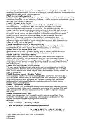 damaged. It is therefore in a company's interest to balance inventory holding cost and the cost of
imperfect customer satisfaction. The trade-off inventory vs. customer satisfaction is one of the classic
issues of logistics and supply chain management.
Pitfalls in Inventory Management
Based on knowledge and experience from supply chain management in electronics, computer, and
automobile companies, Lee and Billington [16] identify 14 pitfalls in inventory management. Eight of
which are found relevant to this project:
Pitfall 1. No Supply Chain Metrics:
In a supply chain with multiple sites, each site will often have its fairly autonomous
management team. The objectives of the various teams may differ, and even be
conflicting. Inventory may for example be reduced at a Site A of a supply chain, and
thereby, seen from a local perspective, the performance is enhanced. But the inventory
decrease may also decrease Site A's flexibility. Because Site A now responds more slowly
to changes, Site B, which is Site A's customer will have to increase its inventory (of Site
A parts) in order to maintain its flexibility and level of customer service. The lack of
supply chain metrics has prevented managers at Site A to see that their local
improvements has not lead to improved overall performance of the supply chain. The
objective of supply chain metrics is to give the basis for evaluations of the performance of
the whole supply chain as one system.
Pitfall 2. Inadequate Definition of Customer Service:
Too few and in-concise metrics for customer service. The evaluation of performance
becomes difficult, and certain aspects of customer service may be overlooked.
Pitfall 3. Inaccurate Delivery Status Data:
Customers are not correctly informed of delivery dates of orders and of late deliveries.
Companies can often not readily retrieve the information needed to do so.
Pitfall 4. Inefficient Information Systems:
Databases at different operation sites that describe system environment, inventories,
backlog, future production plans, and so on are often not linked. Information must be
retrieved manually, and this can be a long process. Planning cycles may therefore be long,
using highly uncertain demand forecasts. The wrong products are made, and inventories
and backlogs grow.
Pitfall 5. Ignoring the Impact of Uncertainties:
Too often supply chains do not track uncertainties such as suppliers' delivery times, the
quality of incoming materials, manufacturing process time, transit times, and so on. This
leads to non-optimal stocking levels. In some cases uncertainties are properly tracked, but
there is no follow-up.
Pitfall 6. Simplistic Inventory Stocking Policies:
Stocking policies are often not linked to knowledge of the uncertainties mentioned above.
Stocking policies are often based on the quantity usage of the items stocked. This says
nothing about the uncertainty associated with the usage. Analysis show that stocking
levels could be greatly reduced by transferring stocking policies from being quantity
based to being uncertainty based.
Pitfall 7. Organizational Barriers:
Entities in a supply chain may belong to different organizations within the same company.
The organizations will independently measure the performance of the entities. While each
entity is occupied with achieving local goals (much like in pitfall 1), important synergies
may be lost.
Pitfall 8. Incomplete Supply Chain:
Supply chain managers are often focussed only on the internal supply chain. Going
beyond the internal supply chain by including external suppliers and customers often
exposes new opportunities for improving internal operations
Questions
Define Inventory is a ``Flexibility Buffer’’?
What are the various pitfalls in inventory management?
TOTAL SAFETY MANAGEMENT
1. What is HASAWA? Describe this in terms of the following:
a) Employees
b) Employers
 