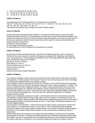 1 - 10 94 70 85 89 92 98 63 88 74 85
11 - 20 69 90 57 86 79 72 80 93 66 74
21 - 30 50 55 47 59 68 63 89 51 90 88
CASE-2 (16 Marks)
The weight (gms) of 31 books picked from a consignment are as follows:
106, 107, 76, 82, 106, 107, 175, 93, 187, 95, 123, 125, 111, 92, 86, 70, 127, 68, 130, 129, 139,
119,115, 128, 100, 186, 84,99, 113, 204, 111
Test whether this sample may be treated as random? Briefly explain?
Case-3 (16 Marks)
A local supermarket has experienced a decline in unit sales and little change in rupee value sales.
Profits have almost vanished. The chief executive in searching for ways to revitalize the operation, was
advised to increase the number of hours the market is open for business. He comes to you for advice in
structuring a research problem that will provide relevant information for decision making, Define the
research problem taking care to:
(a) state the relevant question.
(b) enumerate the alternative answers.
(c) clearly define the units of analysis and characteristics of interest.
CASE-4 (16 Marks)
According to the National Retail Federation and Center for Retailing Education at the University of
Florida, the four main sources of inventory shrinkage are employee theft, shoplifting, administrative
error, and vendor fraud. The estimated annual dollar amount in shrinkage ($millions) associated with
each of these data sources are as follows
Employee theft $ 17918.6
Shop lifting $ 15191.9
Administrative error $ 7617.6
Vendor fraud $ 2553.6
Total $43281.7
Construct a pie chart to depict these data ?
CASE-5 (16 Marks)
The market for jewellery in India is second only to that for foods and the trade is built around so-called
family jewelers. Tanishq belongs to the House of Tata and, true to the group's policy it aims at bringing
in credibility and professionalism to the jewellery industry.
India's jewellery market is estimated to be worth Rs. 400 billion a year and the share of the organised
sector -jewellery stores and brands managed by corporate houses - stands at about Rs. 10 billion. This
small but significant niche is largely the creation of Tanishq, a path-breaking effort that has earned a
well-deserved reputation for reliability and excellence, and for introducing pioneering concepts in an
industry where tradition once ruled. The brand has a 40% share of the organised jewellery market and
a 1% bite of the overall jewellery pie. There are more than 300,000 independent, non-branded
jewellery retailers in India.
Tanishq was a trailblazing endeavour to create a national retail chain that would provide consumers
with jewellery of reliable worth and high design value. Its entry changed, in more ways than one, the
way the Indian jewellery market operates. With 66 exclusive outlets spread across some 50 cities and a
fully integrated jewellery manufacturing facility at Hosur, in Tamil Nadu, Tanishq has emerged as one
of India's biggest retailers.
The introduction of 'Karatmeters' - instruments that can be easily used by consumers to measure the
purity of gold in a non-destructive manner - at its outlets is a key innovation that has developed
tremendous equity for the brand. Another Tanishq novelty, one on which the brand's growth strategy is
premised, is in the matter of differentiated designs, be they contemporary or traditional, Indian or
international.
Modern retail values and principles in the selling of branded jewellery in Indiaare almost completely
the handiwork of Tanishq. The brand has broken fresh ground in retailing by creating exclusive outlets
with hitherto unknown in-store ambience and hospitality touchstones. It has launched new collections
at a quicker rate than its competitors, and conducted marketing promotions and fashion shows to
 