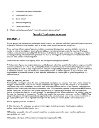 d) University nonacademic department
e) Large department store
f) Grade School
g) Manufacturing facility
h) Large grocery store
8. What is a critical success factor? How is it important in benchmarking?
Travel & Tourism Management
CASE STUDY - 1
A travel agency is a business that retails travel related products and services, particularly packaged tours to customers
on behalf of third party travel suppliers such as airlines, hotels, tour companies and cruise liners.
There are three different types of agencies-multiples, maniples and independent agencies. Multiples comprise a
number of national travel agency chains often owned by an international: conglomerate. For example, Thompson
Holidays a national chain is owned by TUI, the German multinational. It is quite common now for large mass-market
tour companies to purchase t controlling interests in a chain of travel agents in order to control the distribution of their
products. This is called vertical integration.
The maniples are smaller travel agency chains that serve particular regions or districts.
An Independent Agency is a single entrepreneur unit that usually caters to a special niche market or neighbourhood. Its
most important role is to be the on-the-spot neighbourhood advisor on travel. As travel has become popular, we see
independent travel agents in most neighbourhoods. They are recognized by the attractive posters of tourist destinations
in their show windows. They sell dreams and are important partners of different agencies in any travel plan. The
diagram below illustrates the number of other agencies coordinated by a travel agent to give quality services to a
particular market.
ROLE OF A TRAVEL AGENT
The role of the travel agent is that of a retail agent that sells travel plans and services. Their main function is to act as
an agent for travel related products and services on behalf of the supplier who are the principals or tour operators.
They do not keep stocks on hand but requisition them from the supplier on demand by the customer. They approach
travel principals to get cheap rates for the facilities they offer. Principals would be those travel partners like the airlines,
surface transporters, • hotels, etc. who provide essential services. Travel agents get better rates because of the
volume of the business they give to each principal. The agent's profit is the difference between the supplier's price and
the price that they quote to the customer. The difference is called the commission which may vary from 10-20%. They
also provide access to the principals in those regions where the principals would have to make heavy investments to
get access on their own. Travel Agents therefore provide the distribution network that the principals crave for.
A travel agent's typical role would be to:
9. Plan itineraries for wholesale operators in their region, including arranging hotel accommodations,
surface transportation and sightseeing tours.
10.Negotiate favourable rates with surface transporters to provide coaches for airport transfers, sightseeing
tours and inter-city travel.
11.Negotiate with hotels for favourable room rates and meal prices for FITS.
 