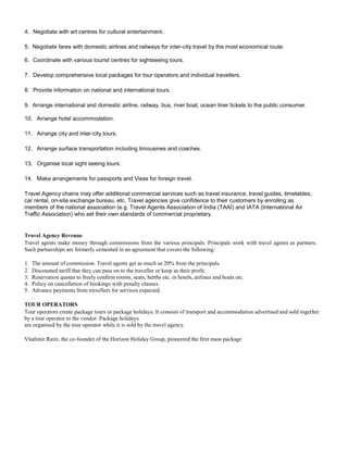 4. Negotiate with art centres for cultural entertainment.
5. Negotiate fares with domestic airlines and railways for inter-city travel by the most economical route.
6. Coordinate with various tourist centres for sightseeing tours.
7. Develop comprehensive local packages for tour operators and individual travellers.
8. Provide information on national and international tours.
9. Arrange international and domestic airline, railway, bus, river boat, ocean liner tickets to the public consumer.
10. Arrange hotel accommodation.
11. Arrange city and inter-city tours.
12. Arrange surface transportation including limousines and coaches.
13. Organise local sight seeing tours.
14. Make arrangements for passports and Visas for foreign travel.
Travel Agency chains may offer additional commercial services such as travel insurance, travel guides, timetables,
car rental, on-site exchange bureau, etc. Travel agencies give confidence to their customers by enrolling as
members of the national association (e.g. Travel Agents Association of India (TAAI) and IATA (International Air
Traffic Association) who set their own standards of commercial proprietary.
Travel Agency Revenue
Travel agents make money through commissions from the various principals. Principals work with travel agents as partners.
Such partnerships are formerly cemented in an agreement that covers the following:
1. The amount of commission. Travel agents get as much as 20% from the principals.
2. Discounted tariff that they can pass on to the traveller or keep as their profit.
3. Reservation quotas to freely confirm rooms, seats, berths etc. in hotels, airlines and boats etc.
4. Policy on cancellation of bookings with penalty clauses.
5. Advance payments from travellers for services expected.
TOUR OPERATORS
Tour operators create package tours or package holidays. It consists of transport and accommodation advertised and sold together
by a tour operator to the vendor. Package holidays
are organised by the tour operator while it is sold by the travel agency.
Vladimir Raitz, the co-founder of the Horizon Holiday Group, pioneered the first mass package
 
