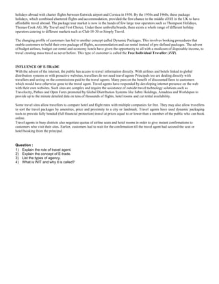 holidays abroad with charter flights between Gatwick airport and Corsica in 1950. By the 1950s and 1960s, these package
holidays, which combined chartered flights and accommodation, provided the first chance to the middle cl3SS in the UK to have
affordable travel abroad. The package tour market is now in the hands of few large tour operators such as Thompson Holidays,
Thomas Cook AG, My Travel and First Choice. Under these umbrella brands, there exists a whole range of different holiday
operators catering to different markets such as Club 18-30 or Simply Travel.
The changing profile of customers has led to another concept called Dynamic Packages. This involves booking procedures that
enable customers to build their own package of flights, accommodation and car rental instead of pre-defined packages. The advent
of budget airlines, budget car-rental and economy hotels have given the opportunity to all with a modicum of disposable income, to
travel creating mass travel as never before. This type of customer is called the Free Individual Traveller (FIT).
INFLUENCE OF E-TRADE
With the advent of the internet, the public has access to travel information directly. With airlines and hotels linked to global
distribution systems or with proactive websites, travellers do not need travel agents Principals too are dealing directly with
travellers and saving on the commissions paid to the travel agents. Many pass on the benefit of discounted fares to customers
which would have otherwise gone to the travel agent. Travel agents have responded by developing internet presence on the web
with their own websites. Such sites are complex and require the assistance of outside travel technology solutions such as
Travelocity, Patheo and Open Fares promoted by Global Distribution Systems like Sabre Holdings, Amadeus and Worldspan to
provide up to the minute detailed data on tens of thousands of flights, hotel rooms and car rental availability.
Some travel sites allow travellers to compare hotel and flight rates with multiple companies for free. They may also allow travellers
to sort the travel packages by amenities, price and proximity to a city or landmark. Travel agents have used dynamic packaging
tools to provide fully bonded (full financial protection) travel at prices equal to or lower than a member of the public who can book
online.
Travel agents in busy districts also negotiate quotas of airline seats and hotel rooms in order to give instant confirmations to
customers who visit their sites. Earlier, customers had to wait for the confirmation till the travel agent had secured the seat or
hotel booking from the principal.
Question :
1) Explain the role of travel agent.
2) Explain the concept of E-trade.
3) List the types of agency.
4) What is WIT and why it is called?
 