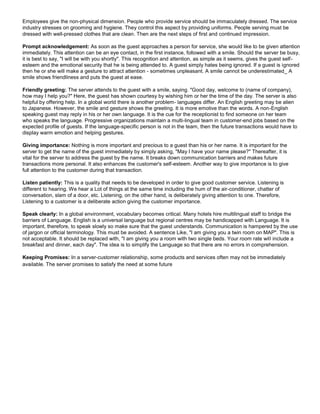 Employees give the non-physical dimension. People who provide service should be immaculately dressed. The service
industry stresses on grooming and hygiene. They control this aspect by providing uniforms. People serving must be
dressed with well-pressed clothes that are clean. Then are the next steps of first and continued impression.
Prompt acknowledgement: As soon as the guest approaches a person for service, she would like to be given attention
immediately. This attention can be an eye contact, in the first instance, followed with a smile. Should the server be busy,
it is best to say, "I will be with you shortly". This recognition and attention, as simple as it seems, gives the guest self-
esteem and the emotional security that he is being attended to. A guest simply hates being ignored. If a guest is ignored
then he or she will make a gesture to attract attention - sometimes unpleasant. A smile cannot be underestimated_ A
smile shows friendliness and puts the guest at ease.
Friendly greeting: The server attends to the guest with a smile, saying. "Good day, welcome to (name of company),
how may I help you?" Here, the guest has shown courtesy by wishing him or her the time of the day. The server is also
helpful by offering help. In a global world there is another problem- languages differ. An English greeting may be alien
to Japanese. However, the smile and gesture shows the greeting. It is more emotive than the words. A non-English
speaking guest may reply in his or her own language. It is the cue for the receptionist to find someone on her team
who speaks the language. Progressive organizations maintain a multi-lingual team in customer-end jobs based on the
expected profile of guests. If the language-specific person is not in the team, then the future transactions would have to
display warm emotion and helping gestures.
Giving importance: Nothing is more important and precious to a guest than his or her name. It is important for the
server to get the name of the guest immediately by simply asking, "May I have your name please?" Thereafter, it is
vital for the server to address the guest by the name. It breaks down communication barriers and makes future
transactions more personal. It also enhances the customer's self-esteem. Another way to give importance is to give
full attention to the customer during that transaction.
Listen patiently: This is a quality that needs to be developed in order to give good customer service. Listening is
different to hearing. We hear a Lot of things at the same time including the hum of the air-conditioner, chatter of
conversation, slam of a door, etc. Listening, on the other hand, is deliberately giving attention to one. Therefore,
Listening to a customer is a deliberate action giving the customer importance.
Speak clearly: In a global environment, vocabulary becomes critical. Many hotels hire multilingual staff to bridge the
barriers of Language. English is a universal language but regional centres may be handicapped with Language. It is
important, therefore, to speak slowly so make sure that the guest understands. Communication is hampered by the use
of jargon or official terminology. This must be avoided. A sentence Like, "I am giving you a twin room on MAP". This is
not acceptable. It should be replaced with, "I am giving you a room with two single beds. Your room rate will include a
breakfast and dinner, each day". The idea is to simplify the Language so that there are no errors in comprehension.
Keeping Promises: In a server-customer relationship, some products and services often may not be immediately
available. The server promises to satisfy the need at some future
 