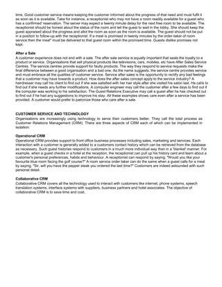 time. Good customer service means keeping the customer informed about the progress of that need and must fulfil it
as soon as it is available. Take for instance, a receptionist who may not have a room readily available for a guest who
has a confirmed' reservation. The server may expect a twenty minute delay for the next free room to be available. The
receptionist should be honest about the status of the room and tell the guest to wait in the lobby. She should keep the
guest appraised about the progress and allot the room as soon as the room is available. The guest should not be put
in a position to follow-up with the receptionist. If a meal is promised in twenty minutes by the order-taker of room
service then the meal" must be delivered to that guest room within the promised time. Guests dislike promises not
kept.
After a Sale
A customer experience does not end with a sale. The after sale service is equally important that seals the loyalty to a
product or service. Organisations that sell physical products like televisions, cars, mobiles, etc have After Sales Service
Centres. The service centres provide support for faulty products. The way they respond to service requests make the
final difference between a good organisation and a bad one. As the name suggests, the service centre provides service
and must embrace all the qualities of customer service. Service after sales is the opportunity to rectify any bad feelings
that a customer may have towards a product. How does the after sales concept apply to the service industry? A
hairdresser may call his client to find out if she was satisfied with her hair style after she visited his salon last. He calls to
find out if she needs any further modifications. A computer engineer may call the customer after a few days to find out if
the computer was working to his satisfaction. The Guest Relations Executive may call a guest after he has checked out
to find out if he had any suggestions to improve his stay. All these examples shows care even after a service has been
provided. A customer would prefer to patronize those who care after a sale.
CUSTOMER SERVICE AND TECHNOLOGY
Organisations are increasingly using technology to serve their customers better. They call the total process as
Customer Relations Management (CRM). There are three aspects of CRM each of which can be implemented in
isolation:
Operational CRM
Operational CRM provides support to front office business processes including sales, marketing and services. Each
interaction with a customer is generally added to a customers contact history which can be retrieved from the database
as necessary. Such guest histories respond to customers in a much more individual way than in a 'blanket' manner. For
example, when a guest checks in a hotel at the reception, the receptionist can pull up his history card and learn about a
customer's personal preferences, habits and behaviour. A receptionist can respond by saying, "Would you like your
favourite blue room facing the golf course?" A room service order taker can do the same when a guest calls for a meal
by saying, "Sir, will you have the pepper steak you ordered the last time?" Customers are indeed astounded with such
personal detail.
Collaborative CRM
Collaborative CRM covers all the technology used to interact with customers like internet, phone systems, speech
translation systems, interface systems with suppliers, business partners and hotel associates. The objective of
collaborative CRM is to save time and cost,
 