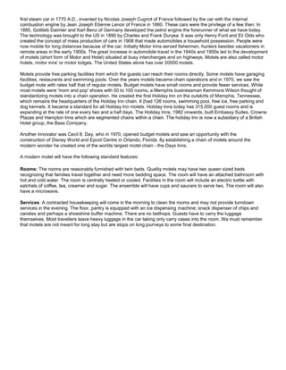 first steam car in 1770 A.D., invented by Nicolas Joseph Cugnot of France followed by the car with the internal
combustion engine by Jean Joseph Etienne Lenoir of France in 1860. These cars were the privilege of a few then. In
1885, Gottlieb Daimler and Karl Benz of Germany developed the petrol engine the forerunner of what we have today.
The technology was brought to the US in 1890 by Charles and Frank Duryea. It was only Henry Ford and Eli Olds who
created the concept of mass production of cars in 1908 that made automobiles a household possession. People were
now mobile for long distances because of the car. Initially Motor Inns served fishermen, hunters besides vacationers in
remote areas in the early 1900s. The great increase in automobile travel in the 1940s and 1950s led to the development
of motels (short form of Motor and Hotel) situated at busy interchanges and on highways. Motels are also called motor
hotels, motor inns' or motor lodges. The United States alone has over 20000 motels.
Motels provide free parking facilities from which the guests can reach their rooms directly. Some motels have garaging
facilities, restaurants and swimming pools. Over the years motels became chain operations and in 1970, we saw the
budget mote with rates half that of regular motels. Budget motels have small rooms and provide fewer services. While
most motels were 'mom and pop' shows with 50 to 100 rooms, a Memphis businessman Kemmons Wilson thought of
standardizing motels into a chain operation. He created the first Holiday Inn on the outskirts of Memphis, Tennessee,
which remains the headquarters of the Holiday Inn chain. It {had 126 rooms, swimming pool, free ice, free parking and
dog kennels. It became a standard for all Holiday Inn motels. Holiday Inns today has 315,000 guest rooms and is
expanding at the rate of one every two and a half days. The Holiday Inns, 1982 onwards, built Embassy Suites, Crowne
Plazas and Hampton Inns which are segmented chains within a chain. The holiday Inn is now a subsidiary of a British
Hotel group, the Bass Company.
Another innovator was Cecil 8. Day, who in 1970, opened budget motels and saw an opportunity with the
construction of Disney World and Epcot Centre in Orlando, Florida. 8y establishing a chain of motels around the
modern wonder he created one of the worlds largest motel chain - the Days Inns.
A modern motel will have the following standard features:
Rooms: The rooms are reasonably furnished with twin beds. Quality motels may have two queen sized beds
recognizing that families travel together and need more bedding space. The room will have an attached bathroom with
hot and cold water. The room is centrally heated or cooled. Facilities in the room will include an electric kettle with
satchels of coffee, tea, creamer and sugar. The ensemble will have cups and saucers to serve two. The room will also
have a microwave.
Services: A contracted housekeeping will come in the morning to clean the rooms and may not provide turndown
services in the evening. The floor, pantry is equipped with an ice dispensing machine; snack dispenser of chips and
candies and perhaps a shoeshine buffer machine. There are no bellhops. Guests have to carry the luggage
themselves. Most travellers leave heavy luggage in the car taking only carry cases into the room. We must remember
that motels are not meant for long stay but are stops on long journeys to some final destination.
 