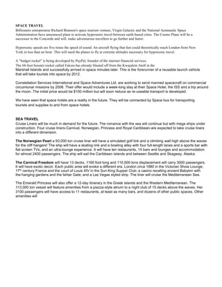 SPACE TRAVEL
Billionaire entrepreneur Richard Branson's space tourism venture, Virgin Galactic and the National Aemnautic Space
Administration have announced plans to activate hypersonic travel between earth-based cities. The Cosmo Plane will be a
successor to the Concorde and will. make adventurous travellers to go further and faster.
Hypersonic speeds are five times the speed of sound. An aircraft flying that fast could theoretically reach London from New
York in less than an hour. This will need the planes to fly at extreme altitudes necessary for hypersonic travel.
A "budget rocket" is being developed by PayPal, founder of the internet financial services.
The 68-foot booster rocket called Falcon has already blasted off from the Kwajalein Atoll in the
Marshall Islands and successfully arrived in space minutes later. This is the forerunner of a reusable launch vehicle
that will take tourists into space by 2012.
Constellation Services International and Space Adventures Ltd. are working to send manned spacecraft on commercial
circumlunar missions by 2008. Their offer would include a week-long stay at their Space Hotel, the ISS and a trip around
the moon. The initial price would be $100 million but will soon reduce as re-useable transport is developed.
We have seen that space hotels are a reality in the future. They will be connected by Space bus for transporting
tourists and supplies to and from space hotels.
SEA TRAVEL
Cruise Liners will be much in demand for the future. The romance with the sea will continue but with mega ships under
construction. Four cruise liners-Carnival, Norwegian, Princess and Royal Caribbean-are expected to take cruise liners
into a different dimension.
The Norwegian Pearl a 93,000 ton cruise liner will have a simulated golf link and a climbing wall high above the waves
for the cliff hangers! The ship will have a skating rink and a bowling alley with four full-length lanes and a sports bar with
flat screen TVs, and an ultra-lounge experience. It will have ten restaurants, 14 bars and lounges and accommodation
for almost 2400 passengers. The ship will sail the Caribbean islands and between Seattle and Skagway, Alaska.
The Carnival Freedom will have 13 decks, 1160 foot long and 110,000 tons displacement will carry 3000 passengers.
It will have exotic decor. Each public area will evoke a different era. London circa 1880 in the Victorian Show Lounge;
17th century France and the court of Louis XIV in the Sun King Supper Club; a casino recalling ancient Babylon with
the hanging gardens and the Ishtar Gate; and a Las Vegas styled strip. The liner will cruise the Mediterranean Sea.
The Emerald Princess will also offer a 12-day itinerary in the Greek islands and the Western Mediterranean. The
113,000 ton vessel will feature amenities from a piazza-style atrium to a night club of 15 decks above the waves. Her
3100 passengers will have access to 11 restaurants, at least as many bars, and dozens of other public spaces. Other
amenities will
 