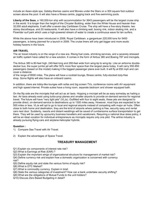 include an Asian-style spa, Gatsby-themes casino and Movies under the Stars on a 300 square foot outdoor
screen above the pool. It will also have a fitness centre, jogging track and five-swimming pools.
Liberty of the Seas, a 160,000-ton ship with accommodation for 3643 passengers will be the largest cruise ship
in the world. It is longer than the height of the Chrysler Building, wider than the White House and heavier than
32,000 adult elephants. It will offer a seven-day Caribbean Cruise. The ship will have a five-story theatre, two
storey discotheque, and 20 restaurants. It will also have a climbing wall, boxing rink, indoor skating rink, and a
Flowrider surf park which uses a high-powered stream of water to create a continuous wave for ten surfers.
While the above have been introduced in 2006, Royal Caribbean, a gargantuan 220,000 tons for 5400
passengers, is being planned for a launch in 2009. The cruise liners will only get bigger and more exotic
holiday havens in the future.
AIR TRAVEL
The air travel industry is on the verge of a new era. Rising fuel costs, shrinking services, and a severely stressed
air traffic system have called for a new solution. It comes in the form of Airbus 380 and Boeing 787 and microjets.
The Airbus 380 is 80-feet high, 240-feet long and 260-feet wide from wing-tip to wing-tip. Like an airborne double-
decker bus, the super jumbo jet will offer 50% more floor space than the largest plane today. It will carry 550-850
passengers (based on the model) making it the biggest passenger plane ever built. It will fly at 650 mph and can
cover a distance
of the range of 8000 miles. The plane will have a cocktail lounge, fitness centre, fully-stocked duty-free
shop. Some flights will also have an onboard casino.
In addition, there are lobby-like lounges with sofas and big screen TVs, conference rooms with AV equipment
and high speed internet. Private suites have a living room, separate bedroom and shower equipped bath.
On the flip side are the microjets that will act as air taxis. Hopping a microjet will be as easy someday as hailing a
taxi. Air taxis already exist using turbo-prop planes and smaller airports to provide on-demand service for regional
travel. The future will have "very light jets" (VLJs). Outfitted with four to eight seats, these jets are designed to
provide direct, on-demand service to destinations up to 1300 miles away. However, most trips are expected to be
500 miles or less. VLJs will opt to go to local and regional airports instead of competing with major air hubs. Often
close to both home and destination, they are the kind of airports where parking is free, security easy and rental
cars next door. Suddenly, resorts and distant weddings will be saved of cumbersome surface transportation to get
there. They will be used by upcountry business travellers and vacationers. Requiring a national blue skies policy, it
will be an ideal vocation for individual entrepreneurs as microjets require only one pilot. The airline industry is
already pursuing flying-cars and airplane-helicopter hybrids.
Question :
1) Compare Sea Travel with Air Travel.
2) Explain the advantages of Space Travel.
TREASURY MANAGEMENT
Q1) Explain six components of interest rate risk?
Q2) What is Earnings at Risk (EAR) ?
Q3) Explain the important wings of organizational structure for management of market risk?
Q4) Define currency risk and explain how a domestic organization is concerned with currency
risk?
Q5) Define equity risk and state the various forms of equity risk?
Q6) What is OTC Market?
Q7) What is commodity currency. Explain in brief.
Q8) State the various categories of investment? How can a bank undertake security shifting?
Q9) What are the obligations of Mutual Funds to the unit holders?
Q10) Discuss Zero Based Budgeting in detail?
 